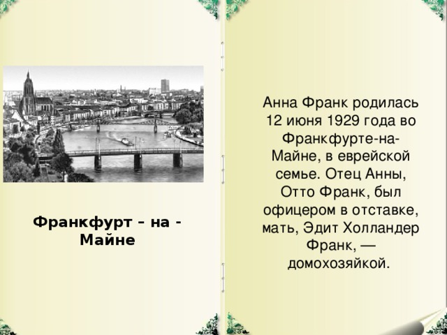 Анна Франк родилась 12 июня 1929 года во Франкфурте-на-Майне, в еврейской семье. Отец Анны, Отто Франк, был офицером в отставке, мать, Эдит Холландер Франк, — домохозяйкой. Франкфурт – на - Майне