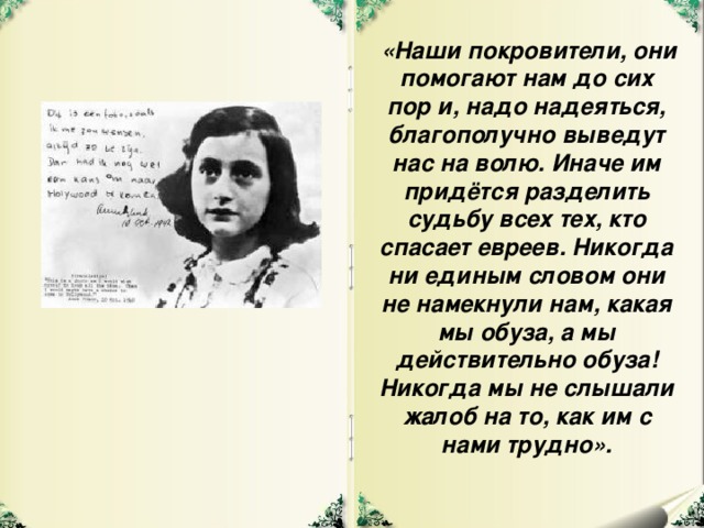 «Наши покровители, они помогают нам до сих пор и, надо надеяться, благополучно выведут нас на волю. Иначе им придётся разделить судьбу всех тех, кто спасает евреев. Никогда ни единым словом они не намекнули нам, какая мы обуза, а мы действительно обуза! Никогда мы не слышали жалоб на то, как им с нами трудно».