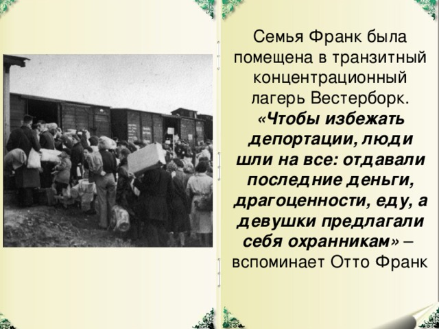 Семья Франк была помещена в транзитный концентрационный лагерь Вестерборк. «Чтобы избежать депортации, люди шли на все: отдавали последние деньги, драгоценности, еду, а девушки предлагали себя охранникам» – вспоминает Отто Франк