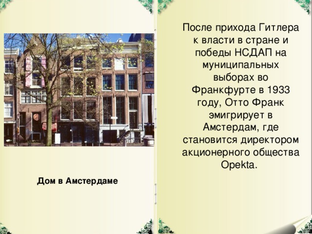 После прихода Гитлера к власти в стране и победы НСДАП на муниципальных выборах во Франкфурте в 1933 году, Отто Франк эмигрирует в Амстердам, где становится директором акционерного общества Opekta. Дом в Амстердаме