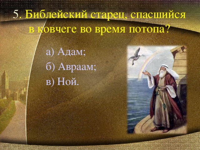 5 . Библейский старец, спасшийся в ковчеге во время потопа? а) Адам;  б) Авраам;  в) Ной.