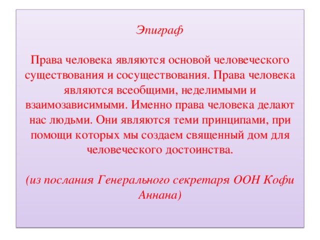 Эпиграф   Права человека являются основой человеческого существования и сосуществования. Права человека являются всеобщими, неделимыми и взаимозависимыми. Именно права человека делают нас людьми. Они являются теми принципами, при помощи которых мы создаем священный дом для человеческого достоинства.   (из послания Генерального секретаря ООН Кофи Аннана)