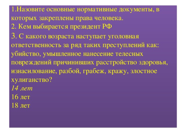 1.Назовите основные нормативные документы, в которых закреплены права человека.  2. Кем выбирается президент РФ  3 . С какого возраста наступает уголовная ответственность за ряд таких преступлений как: убийство, умышленное нанесение телесных повреждений причинивших расстройство здоровья, изнасилование, разбой, грабеж, кражу, злостное хулиганство?  14 лет  16 лет  18 лет