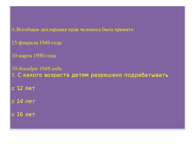 4.. Всеобщая декларация прав человека была принята:   15 февраля 1949 года   10 марта 1950 года   10 декабря 1948 года  5 . С какого возраста детям разрешено подрабатывать   с 12 лет   с 14 лет   с 16 лет