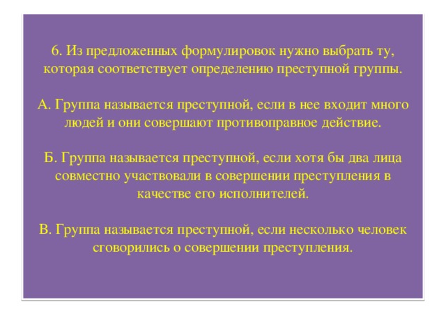 6. Из предложенных формулировок нужно выбрать ту, которая соответствует определению преступной группы.   А. Группа называется преступной, если в нее входит много людей и они совершают противоправное действие.   Б. Группа называется преступной, если хотя бы два лица совместно участвовали в совершении преступления в качестве его исполнителей.   В. Группа называется преступной, если несколько человек сговорились о совершении преступления.