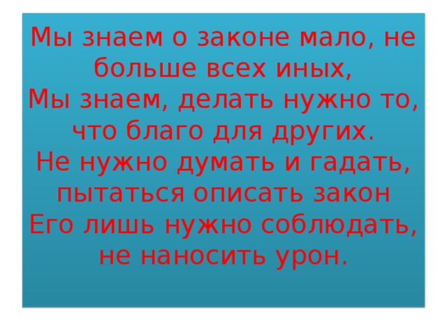 Мы знаем о законе мало, не больше всех иных,  Мы знаем, делать нужно то, что благо для других.  Не нужно думать и гадать, пытаться описать закон  Его лишь нужно соблюдать, не наносить урон.