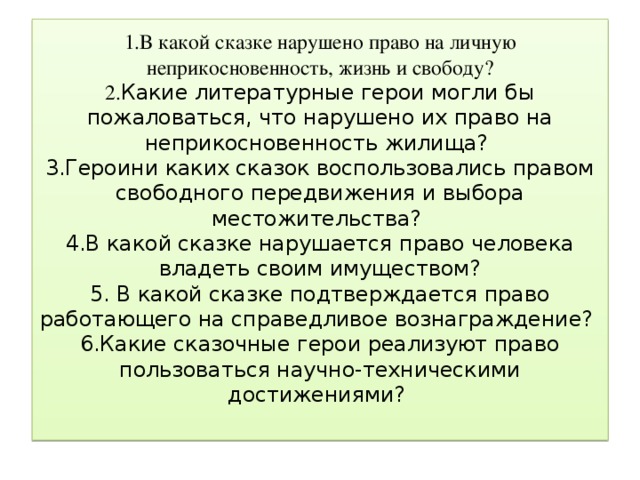 1.В какой сказке нарушено право на личную неприкосновенность, жизнь и свободу?  2. Какие литературные герои могли бы пожаловаться, что нарушено их право на неприкосновенность жилища?  3.Героини каких сказок воспользовались правом свободного передвижения и выбора местожительства?  4.В какой сказке нарушается право человека владеть своим имуществом?  5. В какой сказке подтверждается право работающего на справедливое вознаграждение?  6.Какие сказочные герои реализуют право пользоваться научно-техническими достижениями?