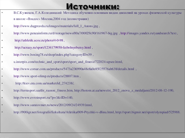 В.С.Кузнецов, Г.А.Колодницкий Методика обучения основным видам движений на уроках физической культуры в школе «Владос» Москва,2004 год (иллюстрации) http:// www.dagpravda.ru/images/materials/full_1_Anons.jpg , http ://www.penzainform.ru/d/storage/news/00a7/00029c90/161967-big.jpg , http:// images.yandex.ru/yandsearch?text ,  http://athletik.ucoz.ru/photo/4-0-98 ,  http://ucrazy.ru/sport/1234179950-futbolnyebutsy.html , http :// www.boxing78.ru/shop/index.php?categoryID=39 , u.interpix.com/technic_and_sport/sport/sport_and_fitness/722024-upsee.html, http ://www.corsar.com.ua/products/5473a236990a48e8a0e85f25576ab638/details.html , http ://www.sport-olimp.ru/products/28807.htm ,  http://kiev.era.com.ua/market/id_274238/, http://terrasport.ua/dir_raznoe_fitness.htm, http://hotom.at.ua/news/oi_2012_znovu_z_medaljami/2012-08-12-190, http://www.evroimport.ru/?p=3&tID=140, http://www.saratovmer.ru/news/2012/09/24/24939.html, http://900igr.net/fotografii/fizkultura/Atletika/009-Pryzhki-v-dlinu.html, http://sport.bigmir.net/sport/olympiad/525988.