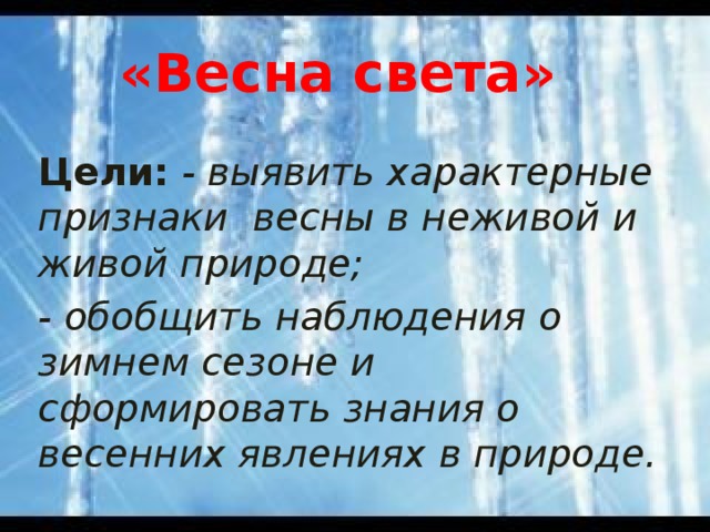 «Весна света» Цели:  - выявить характерные при­знаки весны в неживой и живой природе; - обобщить наблюдения о зимнем сезоне и сформировать знания о весенних явлениях в природе.