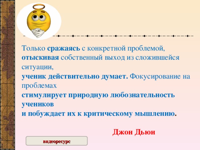 Только сражаясь с конкретной проблемой,  отыскивая собственный выход из сложившейся ситуации,  ученик действительно думает. Фокусирование на проблемах  стимулирует природную любознательность учеников  и побуждает их к критическому мышлению .                                                                                                        Джон Дьюи   видеоресурс