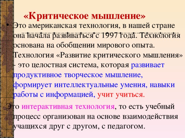 «Критическое мышление»   Это американская технология, в нашей стране она начала развиваться с 1997 года. Технология основана на обобщении мирового опыта. Технология «Развитие критического мышления» - это целостная система, которая развивает продуктивное творческое мышление, формирует интеллектуальные умения, навыки работы с информацией,  учит учиться. Это интерактивная технология , то есть учебный процесс организован на основе взаимодействия учащихся друг с другом, с педагогом.