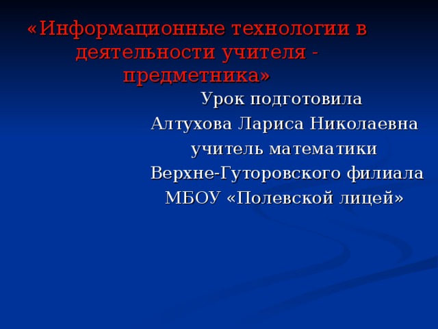 «Информационные технологии в деятельности учителя - предметника» Урок подготовила Алтухова Лариса Николаевна учитель математики  Верхне-Гуторовского филиала МБОУ «Полевской лицей»