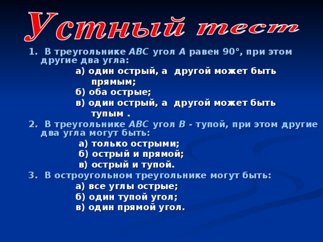 1.  В треугольнике АВС угол А равен  90°, при этом другие два угла:  а) один острый, а другой может быть  прямым;  б) оба острые;  в) один острый, а другой может быть  тупым . 2. В треугольнике АВС угол В - тупой, при этом другие два угла могут быть:  а) только острыми;  б) острый и прямой;  в) острый и тупой. 3. В остроугольном треугольнике могут быть:  а) все углы острые;  б) один тупой угол;  в) один прямой угол.