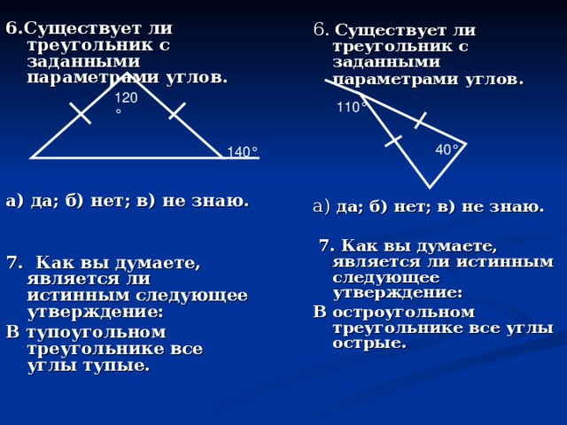 6 . Существует ли треугольник с заданными параметрами углов .    6. Существует ли треугольник с заданными параметрами углов.       а) да; б) нет; в) не знаю.   7. Как вы думаете, является ли истинным следующее утверждение: В тупоугольном треугольнике все углы тупые.    а) да; б) нет; в) не знаю.    7. Как вы думаете, является ли истинным следующее утверждение: В остроугольном треугольнике все углы острые.    120 ° 110 ° 40 ° 140 °