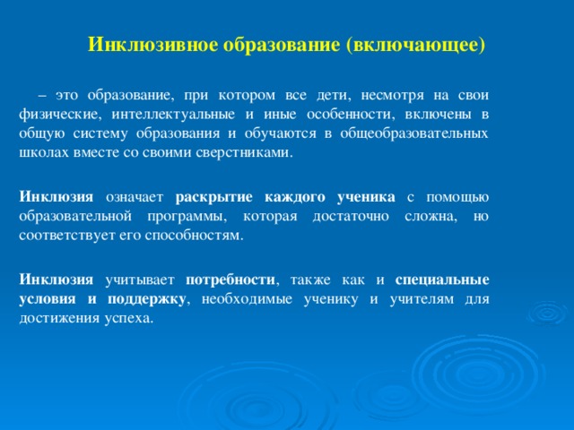 Инклюзивное образование (включающее)  – это образование, при котором все дети, несмотря на свои физические, интеллектуальные и иные особенности, включены в общую систему образования и обучаются в общеобразовательных школах вместе со своими сверстниками.  Инклюзия означает раскрытие каждого ученика с помощью образовательной программы, которая достаточно сложна, но соответствует его способностям.  Инклюзия учитывает потребности , также как и специальные условия и поддержку , необходимые ученику и учителям для достижения успеха.