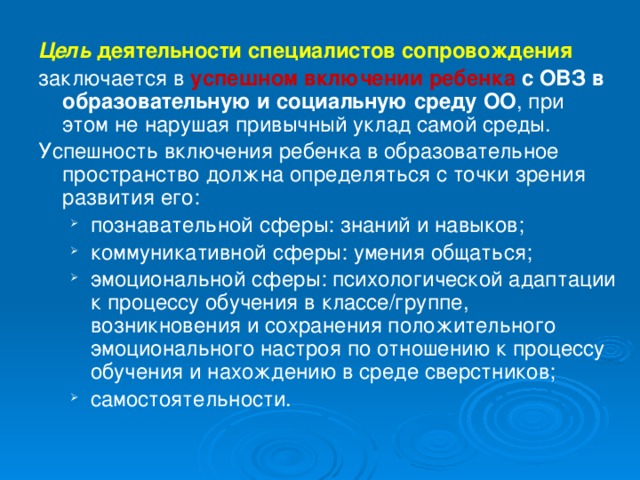 Цель  деятельности специалистов сопровождения  заключается в успешном включении ребенка с ОВЗ в образовательную и социальную среду ОО , при этом не нарушая привычный уклад самой среды.  Успешность включения ребенка в образовательное пространство должна определяться с точки зрения развития его: