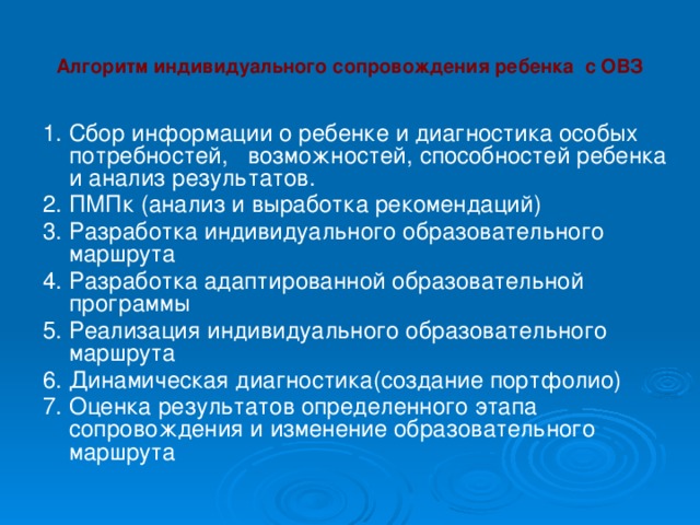 Алгоритм индивидуального сопровождения ребенка с ОВЗ 1. Сбор информации о ребенке и диагностика особых потребностей, возможностей, способностей ребенка и анализ результатов. 2. ПМПк (анализ и выработка рекомендаций) 3. Разработка индивидуального образовательного маршрута 4. Разработка адаптированной образовательной программы 5. Реализация индивидуального образовательного маршрута 6. Динамическая диагностика(создание портфолио) 7. Оценка результатов определенного этапа сопровождения и изменение образовательного маршрута