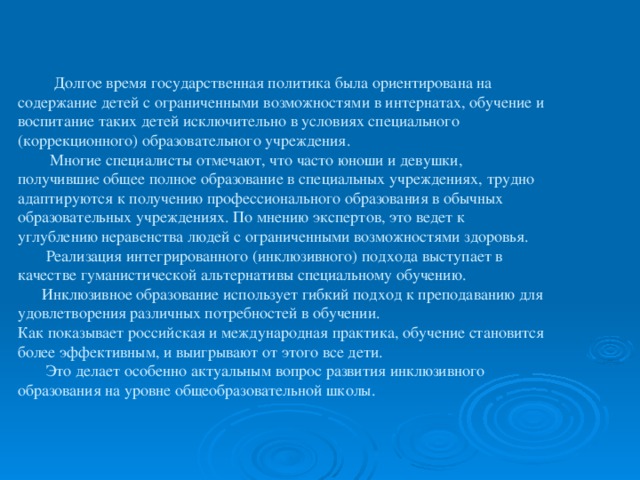 Долгое время государственная политика была ориентирована на содержание детей с ограниченными возможностями в интернатах, обучение и воспитание таких детей исключительно в условиях специального (коррекционного) образовательного учреждения.  Многие специалисты отмечают, что часто юноши и девушки, получившие общее полное образование в специальных учреждениях, трудно адаптируются к получению профессионального образования в обычных образовательных учреждениях. По мнению экспертов, это ведет к углублению неравенства людей с ограниченными возможностями здоровья.  Реализация интегрированного (инклюзивного) подхода выступает в качестве гуманистической альтернативы специальному обучению.  Инклюзивное образование использует гибкий подход к преподаванию для удовлетворения различных потребностей в обучении.  Как показывает российская и международная практика, обучение становится более эффективным, и выигрывают от этого все дети.  Это делает особенно актуальным вопрос развития инклюзивного образования на уровне общеобразовательной школы.