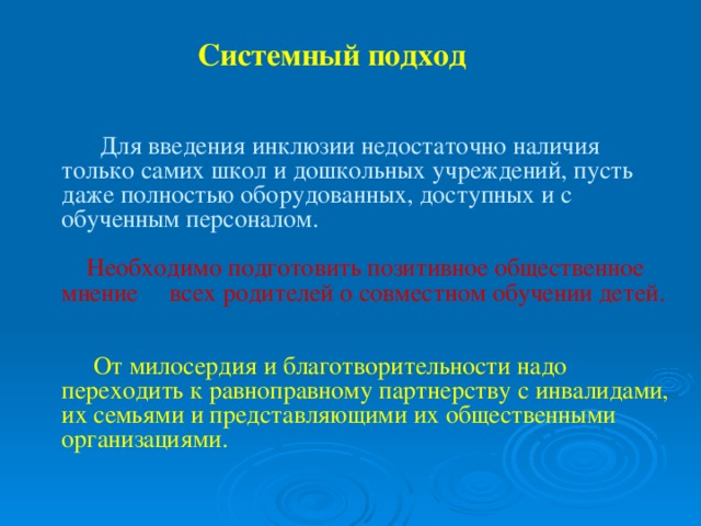 Системный подход  Для введения инклюзии недостаточно наличия только самих школ и дошкольных учреждений, пусть даже полностью оборудованных, доступных и с обученным персоналом.     Необходимо подготовить позитивное общественное мнение всех родителей о совместном обучении детей.      От милосердия и благотворительности надо переходить к равноправному партнерству с инвалидами, их семьями и представляющими их общественными организациями.