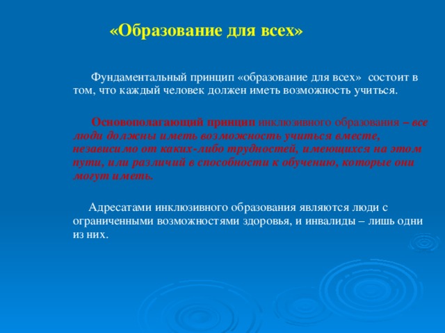 «Образование для всех»   Фундаментальный принцип «образование для всех» состоит в том, что каждый человек должен иметь возможность учиться.   Основополагающий принцип инклюзивного образования – все люди должны иметь возможность учиться вместе, независимо от каких-либо трудностей, имеющихся на этом пути, или различий в способности к обучению, которые они могут иметь.   Адресатами инклюзивного образования являются люди с ограниченными возможностями здоровья, и инвалиды – лишь одни из них.