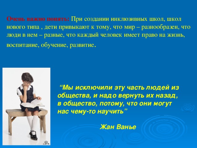 Очень важно понять: При создании инклюзивных школ, школ нового типа , дети привыкают к тому, что мир – разнообразен, что люди в нем – разные, что каждый человек имеет право на жизнь, воспитание, обучение, развитие .    “ Мы исключили эту часть людей из общества, и надо вернуть их назад, в общество, потому, что они могут нас чему-то научить”   Жан Ванье