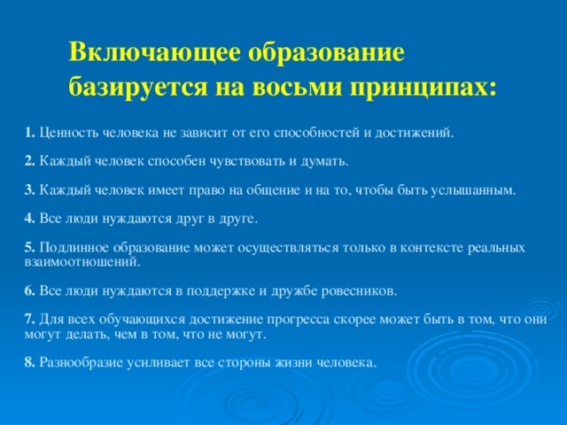 Включающее образование базируется на восьми принципах:   1. Ценность человека не зависит от его способностей и достижений. 2. Каждый человек способен чувствовать и думать. 3. Каждый человек имеет право на общение и на то, чтобы быть услышанным. 4. Все люди нуждаются друг в друге. 5. Подлинное образование может осуществляться только в контексте реальных взаимоотношений. 6. Все люди нуждаются в поддержке и дружбе ровесников. 7. Для всех обучающихся достижение прогресса скорее может быть в том, что они могут делать, чем в том, что не могут. 8. Разнообразие усиливает все стороны жизни человека.