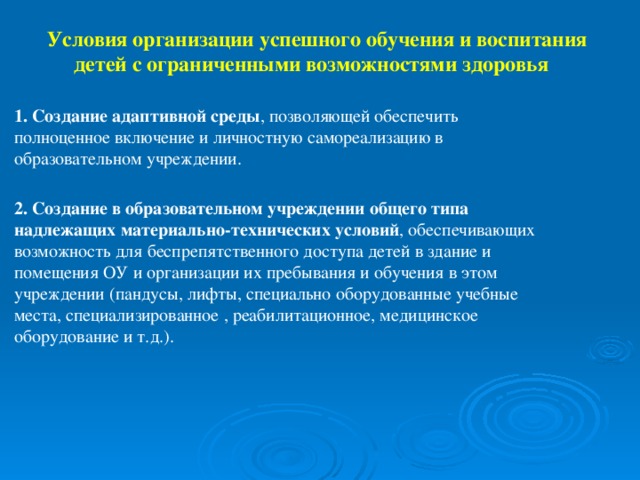 Условия организации успешного обучения и воспитания  детей с ограниченными возможностями здоровья  1. Создание адаптивной среды , позволяющей обеспечить полноценное включение и личностную самореализацию в образовательном учреждении. 2. Создание в образовательном учреждении общего типа надлежащих материально-технических условий , обеспечивающих возможность для беспрепятственного доступа детей в здание и помещения ОУ и организации их пребывания и обучения в этом учреждении (пандусы, лифты, специально оборудованные учебные места, специализированное , реабилитационное, медицинское оборудование и т.д.).