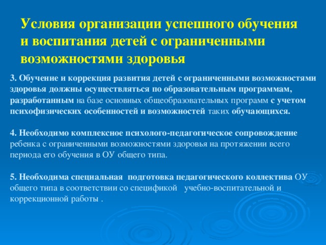 Условия организации успешного обучения и воспитания детей с ограниченными возможностями здоровья  3. Обучение и коррекция развития детей с ограниченными возможностями здоровья должны осуществляться по образовательным программам, разработанным на базе основных общеобразовательных программ с учетом психофизических особенностей и возможностей таких обучающихся. 4. Необходимо комплексное психолого-педагогическое сопровождение ребенка с ограниченными возможностями здоровья на протяжении всего периода его обучения в ОУ общего типа. 5. Необходима специальная подготовка педагогического коллектива ОУ общего типа в соответствии со спецификой учебно-воспитательной и коррекционной работы .