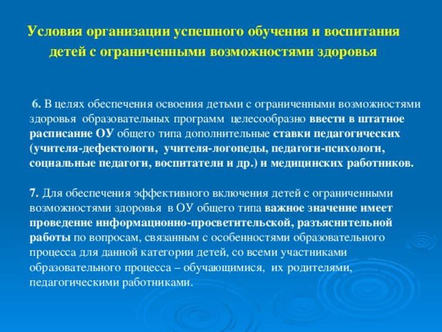 Условия организации успешного обучения и воспитания  детей с ограниченными возможностями здоровья  6 . В целях обеспечения освоения детьми с ограниченными возможностями здоровья образовательных программ целесообразно ввести в штатное расписание ОУ общего типа дополнительные ставки педагогических (учителя-дефектологи, учителя-логопеды, педагоги-психологи, социальные педагоги, воспитатели и др.) и медицинских работников.   7. Для обеспечения эффективного включения детей с ограниченными возможностями здоровья в ОУ общего типа важное значение имеет проведение информационно-просветительской, разъяснительной работы по вопросам, связанным с особенностями образовательного процесса для данной категории детей, со всеми участниками образовательного процесса – обучающимися, их родителями, педагогическими работниками.