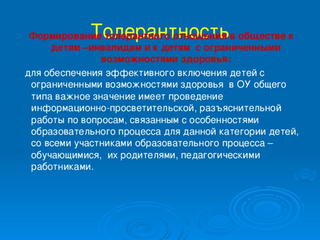 Толерантность    Формирование толерантного отношения в обществе к детям –инвалидам и к детям с ограниченными возможностями здоровья:  для обеспечения эффективного включения детей с ограниченными возможностями здоровья в ОУ общего типа важное значение имеет проведение информационно-просветительской, разъяснительной работы по вопросам, связанным с особенностями образовательного процесса для данной категории детей, со всеми участниками образовательного процесса – обучающимися, их родителями, педагогическими работниками.