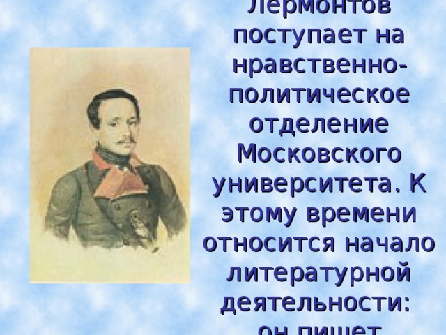В 1830г. Лермонтов поступает на нравственно-политическое отделение Московского университета. К этому времени относится начало литературной деятельности:  он пишет  лирические стихи.