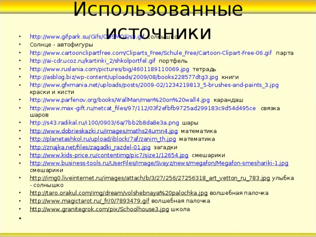 Использованные источники http://www.gifpark.su/Gifs/COSMOS/s3.gif  солнышко Солнце - автофигуры http://www.cartoonclipartfree.com/Cliparts_Free/Schule_Free/Cartoon-Clipart-Free-06.gif парта  http://ai-cdr.ucoz.ru/kartinki_2/shkolportfel.gif портфель http://www.ruslania.com/pictures/big/4601189110069.jpg тетрадь http://asblog.biz/wp-content/uploads/2009/08/books228577dtg3.jpg книги http://www.gfxmania.net/uploads/posts/2009-02/1234219813_5-brushes-and-paints_3.jpg краски и кисти http://www.parfenov.org/books/WallMan/man%20on%20wall4.jpg карандаш http://www.max - gift.ru/netcat_files/97/112/03f2efbfb9725ad299183c9d54d495ce   связка шаров http://s43.radikal.ru/i100/0903/6a/7bb2b8da8e3a.png шары http://www.dobrieskazki.ru/images/maths24umn4.jpg математика http://planetashkol.ru/upload/iblock/7af/zanim_th.jpg математика http://znajka.net/files/zagadki_razdel-01.jpg загадки http://www.kids-price.ru/contentimg/pic7/size1/12654.jpg смешарики http://www.business-tools.ru/UserFiles/Image/Svayz/news/megafon/Megafon-smeshariki-1.jpg смешарики http://img0.liveinternet.ru/images/attach/b/3/27/256/27256318_art_vetton_ru_783.jpg улыбка - солнышко http://taro.orakul.com/img/dream/volshebnaya%20palochka.jpg волшебная палочка http://www.magictarot.ru/_fr/0/7893479.gif волшебная палочка http://www.granitegrok.com/pix/Schoolhouse3.jpg школа  