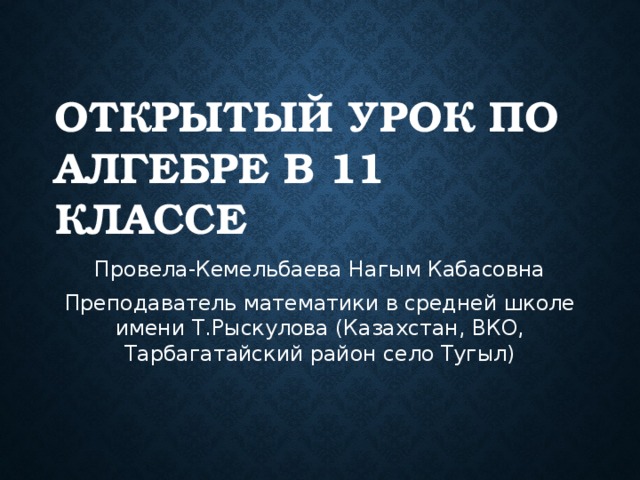 Открытый урок по алгебре в 11 классе Провела-Кемельбаева Нагым Кабасовна Преподаватель математики в средней школе имени Т.Рыскулова (Казахстан, ВКО, Тарбагатайский район село Тугыл)