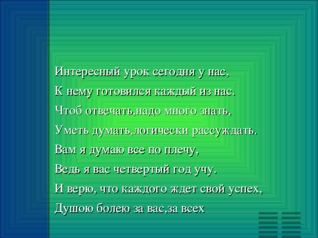 Интересный урок сегодня у нас, К не му готовился каждый из нас. Чтоб отвечать,надо много знать, Уметь думать,логически рассуждать. Вам я думаю все по плечу, Ведь я вас четвертый год учу. И верю, что каждого ждет свой успех, Душою болею за вас,за всех