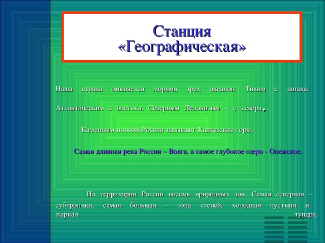 Станция «Географическая» Наша страна омывается морями трех океанов: Тихим с запада,  Атлантическим с востока, Северным Ледовитым – с севера .   Каменным поясом России называют Кавказские горы.    Самая длинная река России – Волга, а самое глубокое озеро - Онежское.     На территории России восемь природных зон. Самая северная –  субтропики, самая большая – зона степей, холодная пустыня и  жаркая тундра.