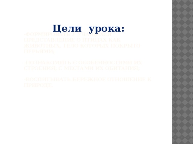 Цели урока:   -Формировать у учащихся представление о птицах как животных, тело которых покрыто перьями;   -познакомить с особенностями их строения; с местами их обитания;   -воспитывать бережное отношение к природе.