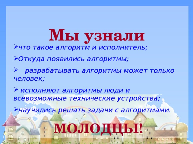 Мы узнали что такое алгоритм и исполнитель; Откуда появились алгоритмы;  разрабатывать алгоритмы может только человек;  исполняют алгоритмы люди и всевозможные технические устройства; научились решать задачи с алгоритмами. МОЛОДЦЫ!