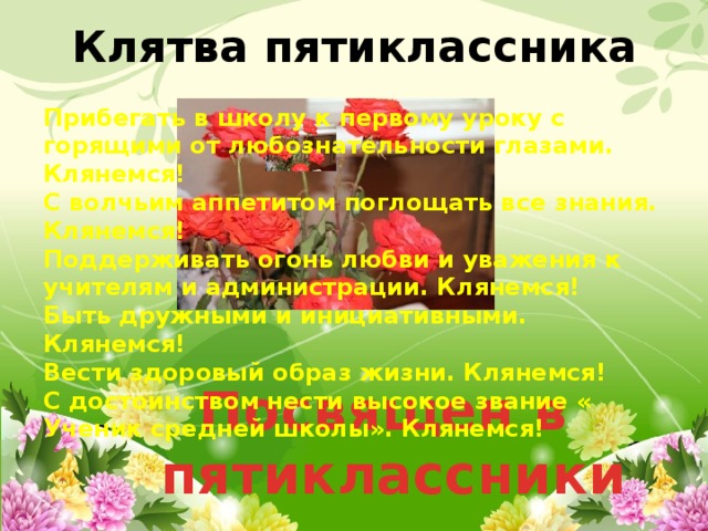 Клятва пятиклассника Прибегать в школу к первому уроку с горящими от любознательности глазами. Клянемся! С волчьим аппетитом поглощать все знания. Клянемся! Поддерживать огонь любви и уважения к учителям и администрации. Клянемся! Быть дружными и инициативными. Клянемся! Вести здоровый образ жизни. Клянемся! С достоинством нести высокое звание « Ученик средней школы». Клянемся! Посвящен в  пятиклассники