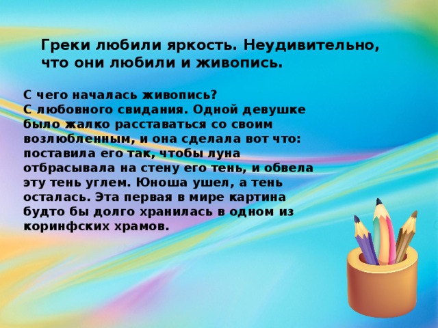 Греки любили яркость. Неудивительно, что они любили и живопись. С чего началась живопись? С любовного свидания. Одной девушке было жалко расставаться со своим возлюбленным, и она сделала вот что: поставила его так, чтобы луна отбрасывала на стену его тень, и обвела эту тень углем. Юноша ушел, а тень осталась. Эта первая в мире картина будто бы долго хранилась в одном из коринфских храмов.