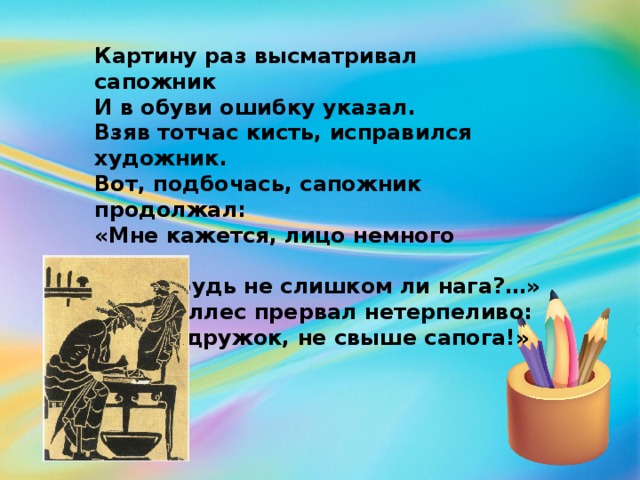 Картину раз высматривал сапожник И в обуви ошибку указал. Взяв тотчас кисть, исправился художник. Вот, подбочась, сапожник продолжал: «Мне кажется, лицо немного криво… А эта грудь не слишком ли нага?…» Тут Апеллес прервал нетерпеливо: «Суди, дружок, не свыше сапога!»