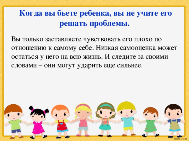 Когда вы бьете ребенка, вы не учите его решать проблемы. Вы только заставляете чувствовать его плохо по отношению к самому себе. Низкая самооценка может остаться у него на всю жизнь. И следите за своими словами – они могут ударить еще сильнее.