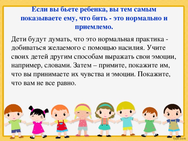 Если вы бьете ребенка, вы тем самым показываете ему, что бить - это нормально и приемлемо. Дети будут думать, что это нормальная практика - добиваться желаемого с помощью насилия. Учите своих детей другим способам выражать свои эмоции, например, словами. Затем – примите, покажите им, что вы принимаете их чувства и эмоции. Покажите, что вам не все равно.