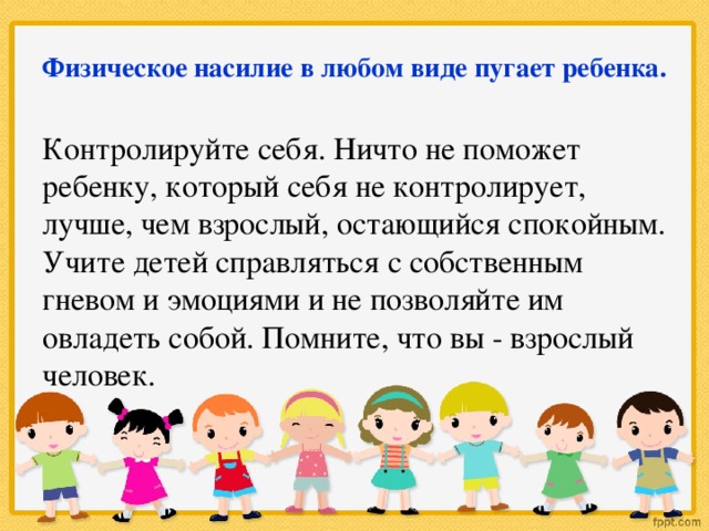 Физическое насилие в любом виде пугает ребенка. Контролируйте себя. Ничто не поможет ребенку, который себя не контролирует, лучше, чем взрослый, остающийся спокойным. Учите детей справляться с собственным гневом и эмоциями и не позволяйте им овладеть собой. Помните, что вы - взрослый человек.