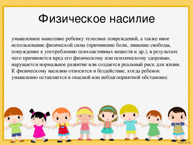 Физическое насилие умышленное нанесение ребенку телесных повреждений, а также иное использование физической силы (причинение боли, лишение свободы, понуждение к употреблению психоактивных веществ и др.), в результате чего причиняется вред его физическому или психическому здоровью, нарушается нормальное развитие или создается реальный риск для жизни. К физическому насилию относится и бездействие, когда ребенок умышленно оставляется в опасной или неблагоприятной обстановке.