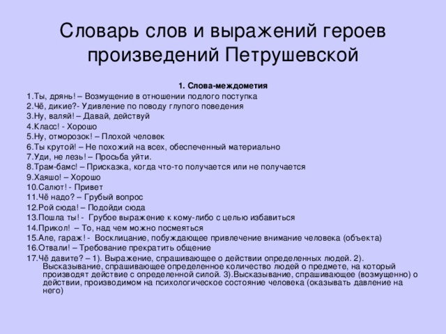 Словарь слов и выражений героев произведений Петрушевской 1. Слова-междометия 1.Ты, дрянь! – Возмущение в отношении подлого поступка 2.Чё, дикие?- Удивление по поводу глупого поведения 3.Ну, валяй! – Давай, действуй 4.Класс! - Хорошо 5.Ну, отморозок! – Плохой человек 6.Ты крутой! – Не похожий на всех, обеспеченный материально 7.Уди, не лезь! – Просьба уйти. 8.Трам-бамс! – Присказка, когда что-то получается или не получается 9.Хаяшо! – Хорошо 10.Салют! - Привет 11.Чё надо? – Грубый вопрос 12.Рой сюда! – Подойди сюда 13.Пошла ты! - Грубое выражение к кому-либо с целью избавиться 14.Прикол! – То, над чем можно посмеяться 15.Але, гараж! - Восклицание, побуждающее привлечение внимание человека (объекта) 16.Отвали! – Требование прекратить общение 17.Чё давите? – 1). Выражение, спрашивающее о действии определенных людей. 2). Высказывание, спрашивающее определенное количество людей о предмете, на который производят действие с определенной силой. 3).Высказывание, спрашивающее (возмущенно) о действии, производимом на психологическое состояние человека (оказывать давление на него)