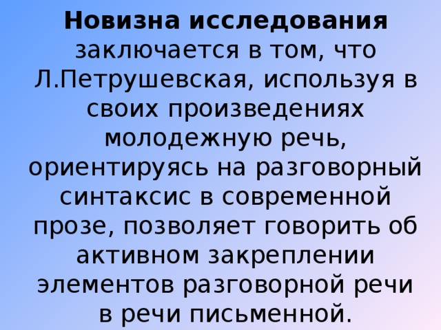 Новизна исследования заключается в том, что Л.Петрушевская, используя в своих произведениях молодежную речь, ориентируясь на разговорный синтаксис в современной прозе, позволяет говорить об активном закреплении элементов разговорной речи в речи письменной.