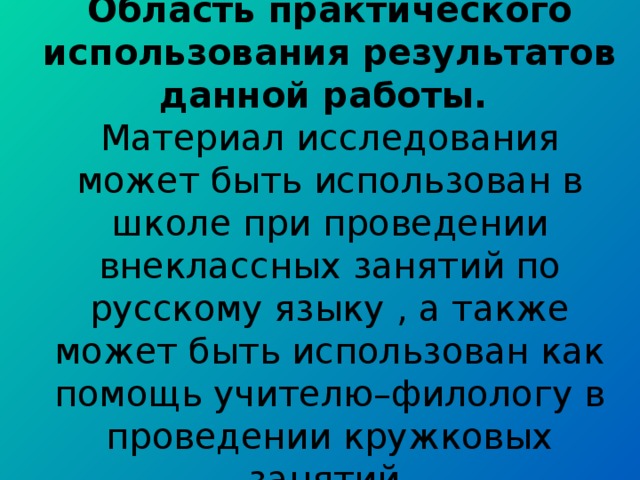 Область практического использования результатов данной работы.  Материал исследования может быть использован в школе при проведении внеклассных занятий по русскому языку , а также может быть использован как помощь учителю–филологу в проведении кружковых занятий.