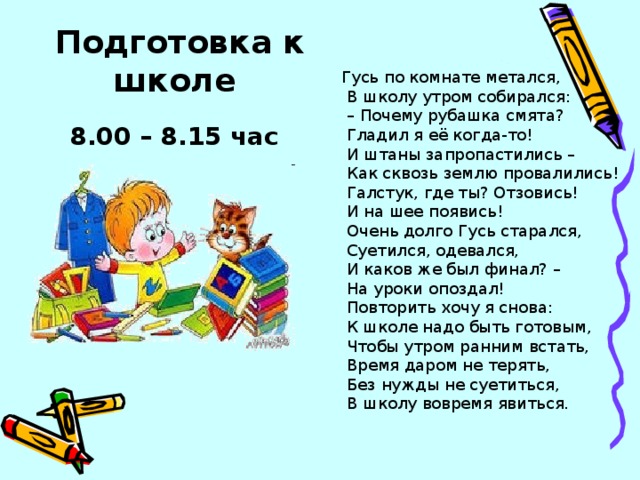 Подготовка к школе 8.00 – 8.15 час Гусь по комнате метался,  В школу утром собирался: – Почему рубашка смята?  Гладил я её когда-то!  И штаны запропастились –  Как сквозь землю провалились!  Галстук, где ты? Отзовись!  И на шее появись!  Очень долго Гусь старался,  Суетился, одевался,  И каков же был финал? –  На уроки опоздал!  Повторить хочу я снова:  К школе надо быть готовым,  Чтобы утром ранним встать,  Время даром не терять,  Без нужды не суетиться,  В школу вовремя явиться.