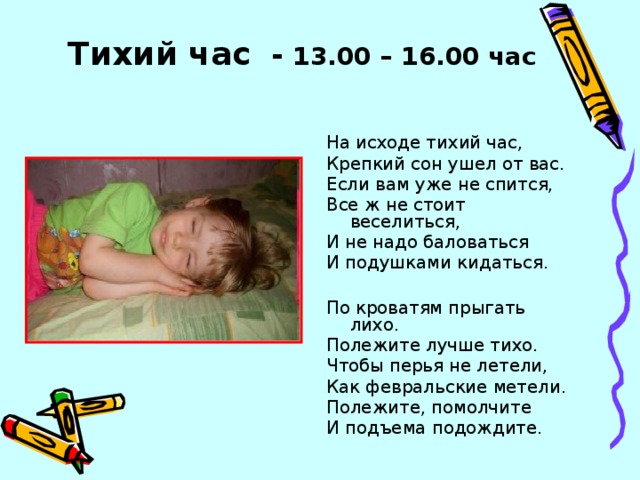 Тихий час - 13.00 – 16.00 час На исходе тихий час, Крепкий сон ушел от вас. Если вам уже не спится, Все ж не стоит веселиться, И не надо баловаться И подушками кидаться. По кроватям прыгать лихо. Полежите лучше тихо. Чтобы перья не летели, Как февральские метели. Полежите, помолчите И подъема подождите.