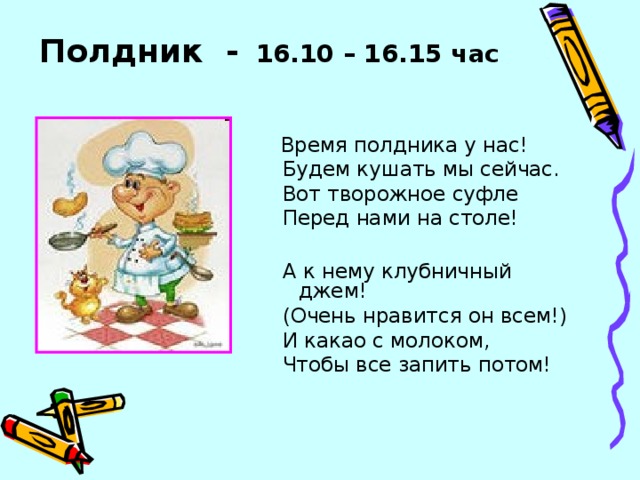 Полдник -  16.10 – 16.15 час   Время полдника у нас!  Будем кушать мы сейчас.  Вот творожное суфле  Перед нами на столе!  А к нему клубничный джем!  (Очень нравится он всем!)  И какао с молоком,  Чтобы все запить потом!